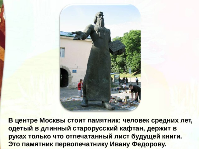 В центре Москвы стоит памятник: человек средних лет, одетый в длинный старорусский кафтан, держит в руках только что отпечатанный лист будущей книги. Это памятник первопечатнику Ивану Федорову. 