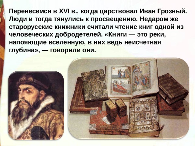 Перенесемся в XVI в., когда царствовал Иван Грозный. Люди и тогда тянулись к просвещению. Недаром же старорусские книжники считали чтение книг одной из человеческих добродетелей. «Книги — это реки, напояющие вселенную, в них ведь неисчетная глубина», — говорили они. 