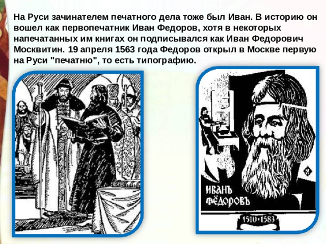 На Руси зачинателем печатного дела тоже был Иван. В историю он вошел как первопечатник Иван Федоров, хотя в некоторых напечатанных им книгах он подписывался как Иван Федорович Москвитин.  19 апреля 1563 года Федоров открыл в Москве первую на Руси 