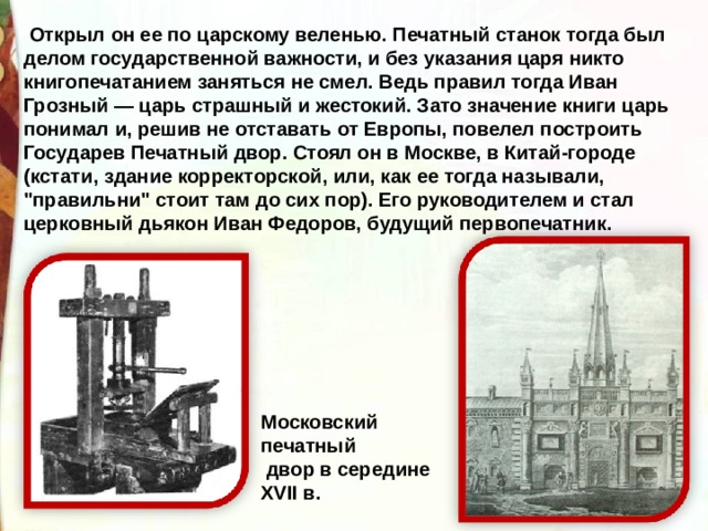 Московский печатный  двор в середине XVII в.  Открыл он ее по царскому веленью. Печатный станок тогда был делом государственной важности, и без указания царя никто книгопечатанием заняться не смел. Ведь правил тогда Иван Грозный — царь страшный и жестокий. Зато значение книги царь понимал и, решив не отставать от Европы, повелел построить Государев Печатный двор. Стоял он в Москве, в Китай-городе (кстати, здание корректорской, или, как ее тогда называли, 
