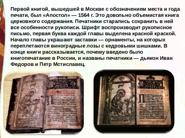 Первой книгой, вышедшей в Москве с обозначением места и года печати, был «Апостол» — 1564 г. Это довольно объемистая книга церковного содержания. Печатники старались сохранить в ней все особенности рукописи. Шрифт воспроизводит рукописное письмо, первая буква каждой главы выделена красной краской. Начало главы украшают заставки — орнаменты, на которых переплетаются виноградные лозы с кедровыми шишками. В конце книги рассказывается, почему введено было книгопечатание в России, и названы печатники — дьякон Иван Федоров и Петр Мстиславец. 