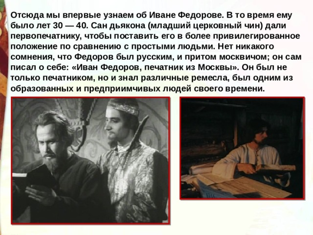 Отсюда мы впервые узнаем об Иване Федорове. В то время ему было лет 30 — 40. Сан дьякона (младший церковный чин) дали первопечатнику, чтобы поставить его в более привилегированное положение по сравнению с простыми людьми. Нет никакого сомнения, что Федоров был русским, и притом москвичом; он сам писал о себе: «Иван Федоров, печатник из Москвы». Он был не только печатником, но и знал различные ремесла, был одним из образованных и предприимчивых людей своего времени. 
