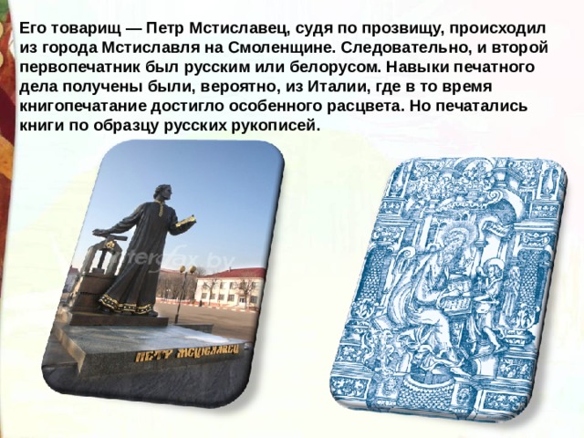 Его товарищ — Петр Мстиславец, судя по прозвищу, происходил из города Мстиславля на Смоленщине. Следовательно, и второй первопечатник был русским или белорусом. Навыки печатного дела получены были, вероятно, из Италии, где в то время книгопечатание достигло особенного расцвета. Но печатались книги по образцу русских рукописей. 