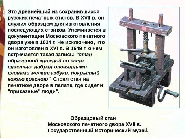 Это древнейший из сохранившихся русских печатных станов. В XVII в. он служил образцом для изготовления последующих станков. Упоминается в документации Московского печатного двора уже в 1624 г. Не исключено, что он изготовлен в XVI в. В 1649 г. о нем встречается такая запись: 