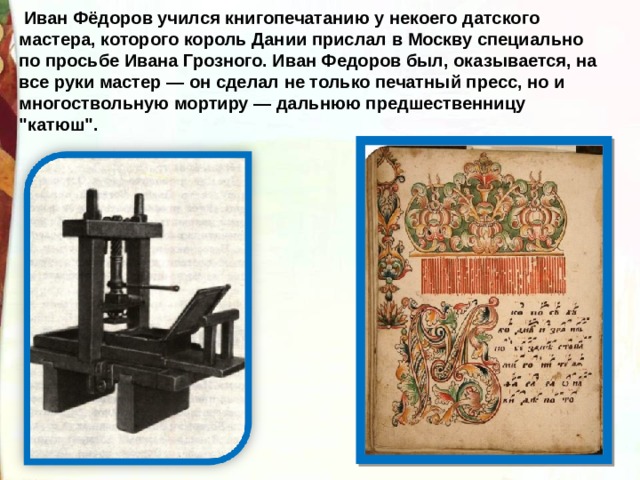  Иван Фёдоров учился книгопечатанию у некоего датского мастера, которого король Дании прислал в Москву специально по просьбе Ивана Грозного. Иван Федоров был, оказывается, на все руки мастер — он сделал не только печатный пресс, но и многоствольную мортиру — дальнюю предшественницу 