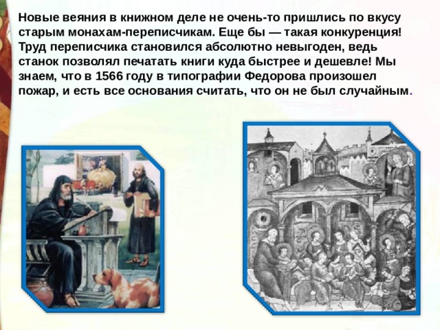 Новые веяния в книжном деле не очень-то пришлись по вкусу старым монахам-переписчикам. Еще бы — такая конкуренция! Труд переписчика становился абсолютно невыгоден, ведь станок позволял печатать книги куда быстрее и дешевле! Мы знаем, что в 1566 году в типографии Федорова произошел пожар, и есть все основания считать, что он не был случайным . 