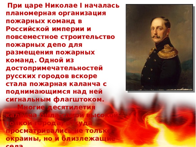  При царе Николае I началась планомерная организация пожарных команд в Российской империи и повсеместное строительство пожарных депо для размещения пожарных команд. Одной из достопримечательностей русских городов вскоре стала пожарная каланча с поднимающимся над ней сигнальным флагштоком.  Многие десятилетия каланча была самой высокой точкой города, откуда просматривались не только окраины, но и близлежащие села. 