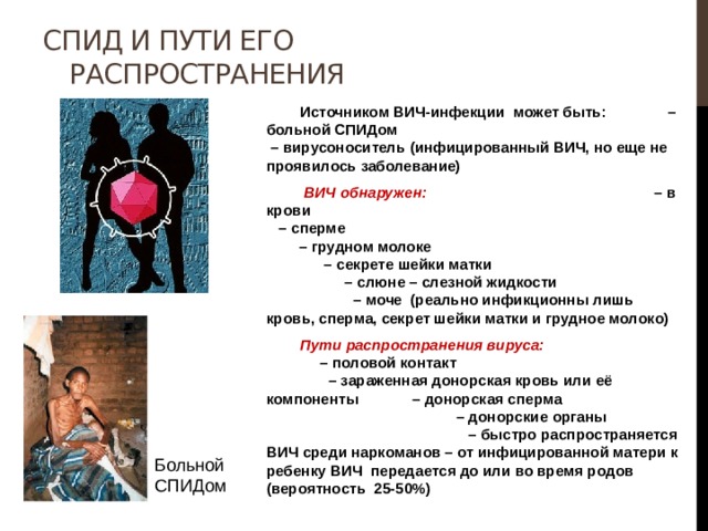 СПИД и пути его распространения  Источником ВИЧ-инфекции может быть: – больной СПИДом – вирусоноситель (инфицированный ВИЧ, но еще не проявилось заболевание)   ВИЧ обнаружен: – в крови – сперме – грудном молоке – секрете шейки матки – слюне – слезной жидкости – моче (реально инфикционны лишь кровь, сперма, секрет шейки матки и грудное молоко)  Пути распространения вируса: – половой контакт – зараженная донорская кровь или её компоненты – донорская сперма – донорские органы – быстро распространяется ВИЧ среди наркоманов – от инфицированной матери к ребенку ВИЧ передается до или во время родов (вероятность 25-50%) Больной СПИДом 