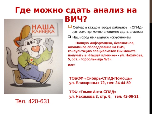 Где можно сдать анализ на ВИЧ?  Сейчас в каждом городе работают «СПИД-центры», где можно анонимно сдать анализы  Наш город не является исключением  Полную информацию, бесплатное, анонимное обследование на ВИЧ, консультацию специалистов Вы можете получить в «Нашей клинике» - ул. Нахимова, 5, ост. «Горбольница №3» или: ТОБОФ «Сибирь-СПИД-Помощь» ул. Елизаровых 72, тел: 24-44-59  ТБФ «Томск Анти-СПИД» ул. Нахимова 3, стр. 6, тел: 42-06-31 Тел. 420-631 