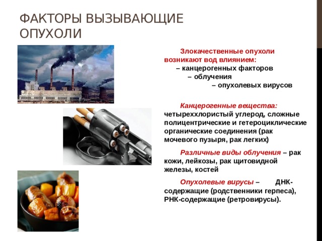 Факторы вызывающие опухоли  Злокачественные опухоли возникают вод влиянием: – канцерогенных факторов – облучения – опухолевых вирусов   Канцерогенные вещества: четыреххлористый углерод, сложные полицентрические и гетероциклические органические соединения (рак мочевого пузыря, рак легких)  Различные виды облучения – рак кожи, лейкозы, рак щитовидной железы, костей  Опухолевые вирусы – ДНК-содержащие (родственники герпеса), РНК-содержащие (ретровирусы). 
