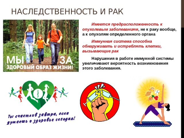 Наследственность и рак  Имеется предрасположенность к опухолевым заболеваниям , не к раку вообще, а к опухолям определенного органа  Иммунная система способна обнаруживать и истреблять клетки, вызывающие рак  Нарушения в работе иммунной системы увеличивают вероятность возникновения этого заболевания. 
