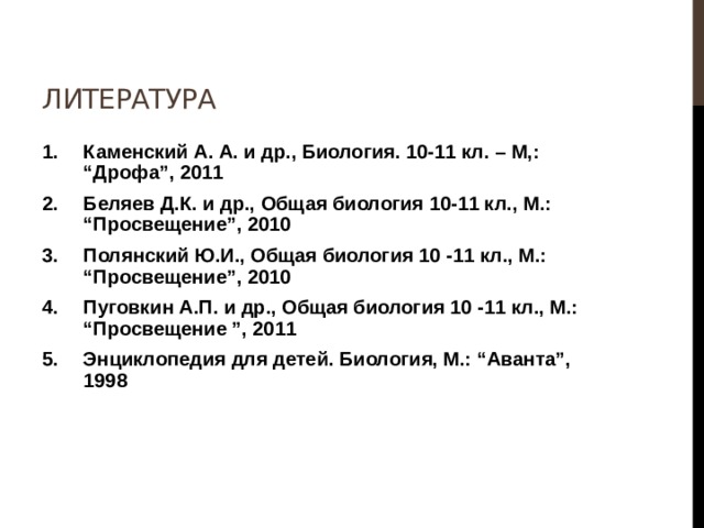 Литература Каменский А. А. и др., Биология. 10-11 кл. – М,: “Дрофа”, 2011 Беляев Д.К. и др., Общая биология 10-11 кл., М.: “Просвещение”, 2010 Полянский Ю.И., Общая биология 10 -11 кл., М.: “Просвещение”, 2010 Пуговкин А.П. и др., Общая биология 10 -11 кл., М.: “Просвещение ”, 2011 Энциклопедия для детей. Биология, М.: “Аванта”, 1998   