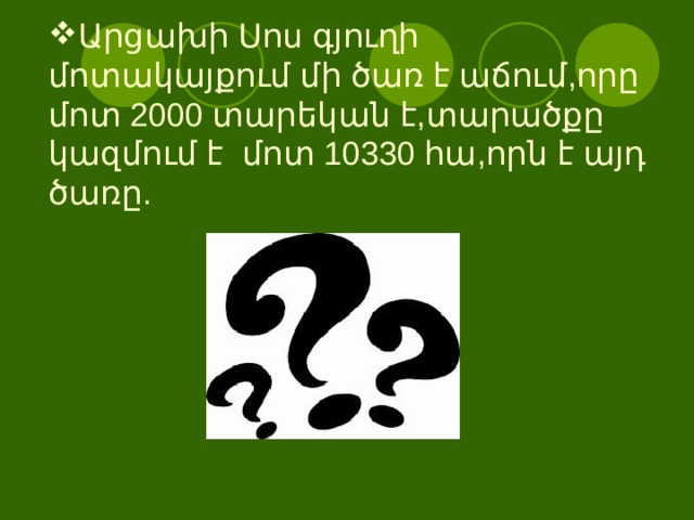 Արցախի Սոս գյուղի մոտակայքում մի ծառ է աճում,որը մոտ 2000 տարեկան է,տարածքը կազմում է մոտ 10330 հա,որն է այդ ծառը. 