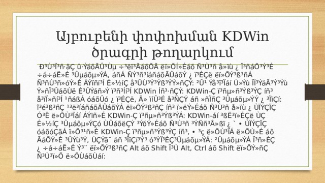 Այբուբենի փոփոխման KDWin ծրագրի թողարկում  Ð³Ù³Ï³ñ·ãÇ û·ÝáõÃÛ³Ùµ ÷³ëï³ÃáõÕÃ ëï»ÕÍ»Éáõ Ñ³Ù³ñ å»ïù ¿ Ï³ñáÕ³Ý³É ÷á÷áË»É ³Ûµáõµ»ÝÁ, áñÁ ÑÝ³ñ³íáñáõÃÛáõÝ ¿ ï³ÉÇë ëï»ÕÝ³ß³ñÁ Ñ³ñÙ³ñ»óÝ»É ÁÝïñí³Í É»½íÇ å³ÛÙ³Ý³Ýß³ÝÝ»ñÇÝ: ²Û¹ Ýå³ï³Ïáí Ù»Ýù ÏÍ³ÝáÃ³Ý³Ýù Ý»ñÏ³ÛáõÙë É³ÛÝáñ»Ý ï³ñ³Íí³Í KDWin Íñ³·ñÇÝ: KDWin-Ç ï³ñµ»ñ³Ýß³ÝÇ íñ³ å³ïÏ»ñí³Í ¹ñáßÁ óáõÛó ¿ ï³ÉÇë, Ã» ïíÛ³É å³ÑÇÝ áñ »ñÏñÇ ³Ûµáõµ»ÝÝ ¿ ³ÏïÇí: î³é³ß³ñÇ ¹³ë³íáñáõÃÛáõÝÁ ëï»ÕÝ³ß³ñÇ íñ³ ï»ëÝ»Éáõ Ñ³Ù³ñ å»ïù ¿ ÙÏÝÇÏÇ Ó³Ë ë»ÕÙ³Ïáí ÁÝïñ»É KDWin-Ç ï³ñµ»ñ³Ýß³ÝÁ: KDWin-áí ³ßË³ï»ÉÇë ÙÇ É»½íÇ ³Ûµáõµ»ÝÇó ÙÛáõëÇÝ ³ÝóÝ»Éáõ Ñ³Ù³ñ ³ÝÑñ³Å»ßï ¿ ` • ÙÏÝÇÏÇ óáõóÇãÁ ï»Õ³¹ñ»É KDWin-Ç ï³ñµ»ñ³Ýß³ÝÇ íñ³, • ³ç ë»ÕÙ³ÏÁ ë»ÕÙ»É áõ ÃáÕÝ»É ³ÛÝù³Ý, ÙÇÝã¨ áñ ³ÏïÇí³Ý³ ó³ÝÏ³ÉÇ³Ûµáõµ»ÝÁ: ²Ûµáõµ»ÝÁ Ï³ñ»ÉÇ ¿ ÷á÷áË»É Ý³¨ ëï»ÕÝ³ß³ñÇ Alt áõ Shift Ï³Ù Alt, Ctrl áõ Shift ëï»ÕÝ»ñÇ Ñ³Ù³ï»Õ ë»ÕÙáõÙáí: 