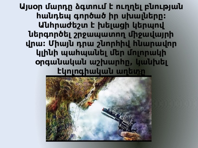 Այսօր մարդը ձգտում է ուղղել բնության հանդեպ գործած իր սխալները:  Անհրաժեշտ է խելացի կերպով ներգործել շրջապատող միջավայրի վրա: Միայն դրա շնորհիվ հնարավոր կլինի պահպանել մեր մոլորակի օրգանական աշխարհը, կանխել էկոլոգիական աղետը   