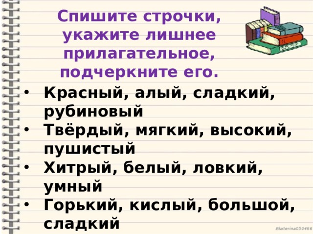 Спишите строчки, укажите лишнее прилагательное, подчеркните его. Красный, алый, сладкий, рубиновый Твёрдый, мягкий, высокий, пушистый Хитрый, белый, ловкий, умный Горький, кислый, большой, сладкий   