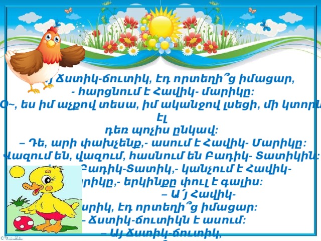 –  Այ Ճստիկ-ճուտիկ, էդ որտեղի՞ց իմացար,  - հարցնում է Հավիկ- մարիկը: Օ~, ես իմ աչքով տեսա, իմ ականջով լսեցի, մի կտորն էլ   դեռ պոչիս ընկավ:  – Դե, արի փախչենք,- ասում է Հավիկ- Մարիկը: Վազում են, վազում, հասնում են Բադիկ- Տատիկին:  – Վա~յ, Բադիկ-Տատիկ,- կանչում է Հավիկ-Մարիկը,- երկինքը փուլ է գալիս:  – Ա՛յ Հավիկ-Մարիկ, էդ որտեղի՞ց իմացար:  – Ճստիկ-ճուտիկն է ասում:  – Այ Ճստիկ-ճուտիկ,   էդ որտեղի՞ց իմացար:   