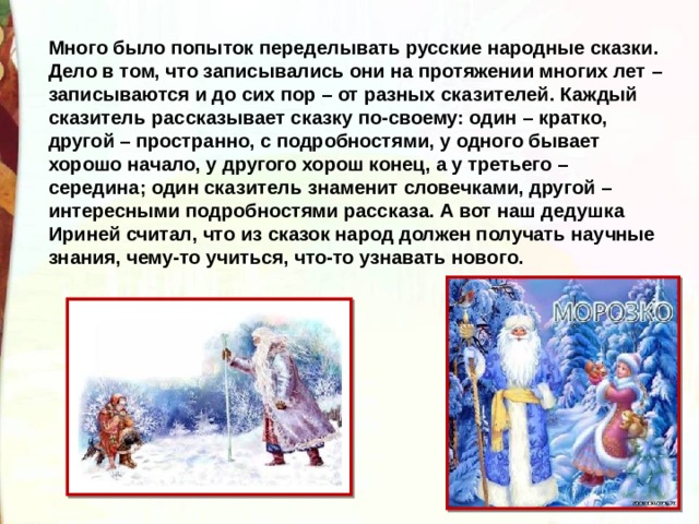 Много было попыток переделывать русские народные сказки. Дело в том, что записывались они на протяжении многих лет – записываются и до сих пор – от разных сказителей. Каждый сказитель рассказывает сказку по-своему: один – кратко, другой – пространно, с подробностями, у одного бывает хорошо начало, у другого хорош конец, а у третьего – середина; один сказитель знаменит словечками, другой – интересными подробностями рассказа. А вот наш дедушка Ириней считал, что из сказок народ должен получать научные знания, чему-то учиться, что-то узнавать нового. 