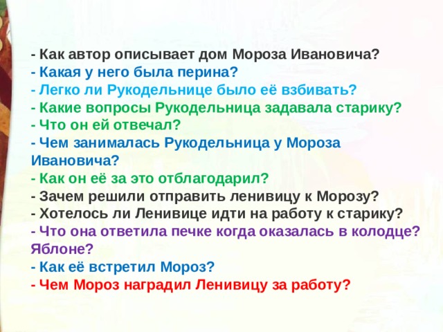 - Как автор описывает дом Мороза Ивановича? - Какая у него была перина? - Легко ли Рукодельнице было её взбивать? - Какие вопросы Рукодельница задавала старику? - Что он ей отвечал? - Чем занималась Рукодельница у Мороза Ивановича? - Как он её за это отблагодарил? - Зачем решили отправить ленивицу к Морозу? - Хотелось ли Ленивице идти на работу к старику? - Что она ответила печке когда оказалась в колодце? Яблоне? - Как её встретил Мороз? - Чем Мороз наградил Ленивицу за работу? 