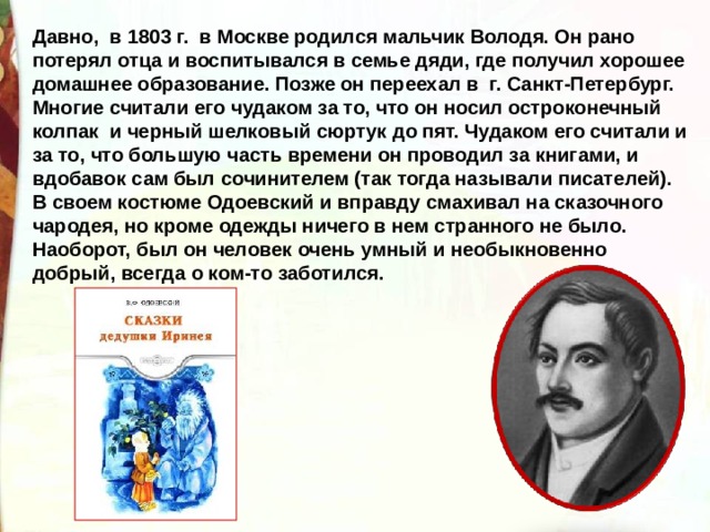 Давно,  в 1803 г.  в Москве родился мальчик Володя. Он рано потерял отца и воспитывался в семье дяди, где получил хорошее домашнее образование. Позже он переехал в  г. Санкт-Петербург. Многие считали его чудаком за то, что он носил остроконечный колпак  и черный шелковый сюртук до пят. Чудаком его считали и за то, что большую часть времени он проводил за книгами, и вдобавок сам был сочинителем (так тогда называли писателей). В своем костюме Одоевский и вправду смахивал на сказочного чародея, но кроме одежды ничего в нем странного не было. Наоборот, был он человек очень умный и необыкновенно добрый, всегда о ком-то заботился.  