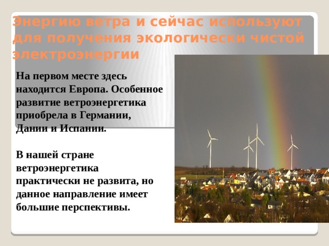Энергию ветра и сейчас используют для получения экологически чистой электроэнергии   На первом месте здесь находится Европа. Особенное развитие ветроэнергетика приобрела в Германии, Дании и Испании.  В нашей стране ветроэнергетика практически не развита, но данное направление имеет большие перспективы.