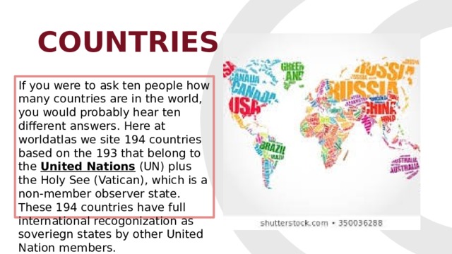 COUNTRIES If you were to ask ten people how many countries are in the world, you would probably hear ten different answers. Here at worldatlas we site 194 countries based on the 193 that belong to the  United Nations  (UN) plus the Holy See (Vatican), which is a non-member observer state. These 194 countries have full international recogonization as soveriegn states by other United Nation members. 