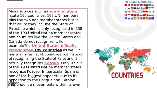 Many sources such as  worldometers  state 195 countries, 193 UN members plus the two non member states but in that count they include the State of Palestine which is only recognized in 138 of the 193 United Nation member states and countires like the United States and Canada do not recognize it. For exampleThe  United States offically  recogonizes 195 countries  as well, it has a simillar list of countries but instead of recognizing the State of Palestine it actually recognizes  Kosovo . Only 97 out of the 193 United Nation member states recognize Kosovo. In particular Spain is one of the biggest opponets due to its oppostion to the Basque and Catalan indpendence movements within its own country.  1 