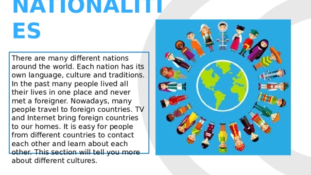 NATIONALITIES There are many different nations around the world. Each nation has its own language, culture and traditions. In the past many people lived all their lives in one place and never met a foreigner. Nowadays, many people travel to foreign countries. TV and Internet bring foreign countries to our homes. It is easy for people from different countries to contact each other and learn about each other. This section will tell you more about different cultures. 