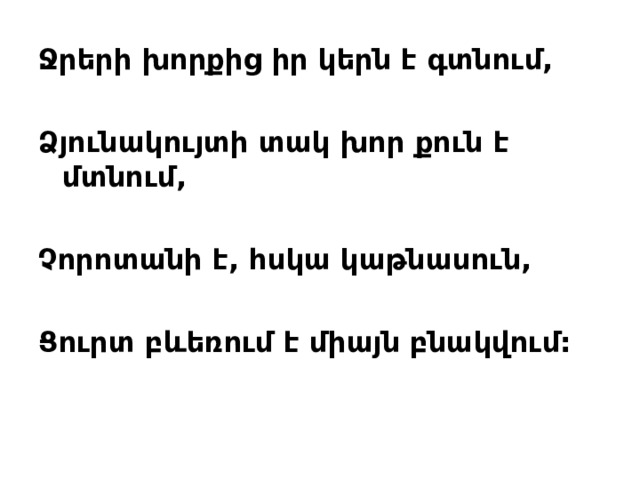 Ջրերի խոր ք ից իր կերն է գտնում,  Ձյունակույտի տակ խոր քուն է մտնում,  Չորոտանի է, հսկա կաթնասուն,  Ցուրտ բևեռում է միայն բնակվում:
