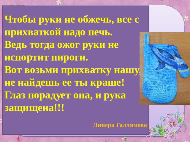 Чтобы руки не обжечь, все с прихваткой надо печь. Ведь тогда ожог руки не испортит пироги. Вот возьми прихватку нашу, не найдешь ее ты краше! Глаз порадует она, и рука защищена!!!  Линера Галлямова 