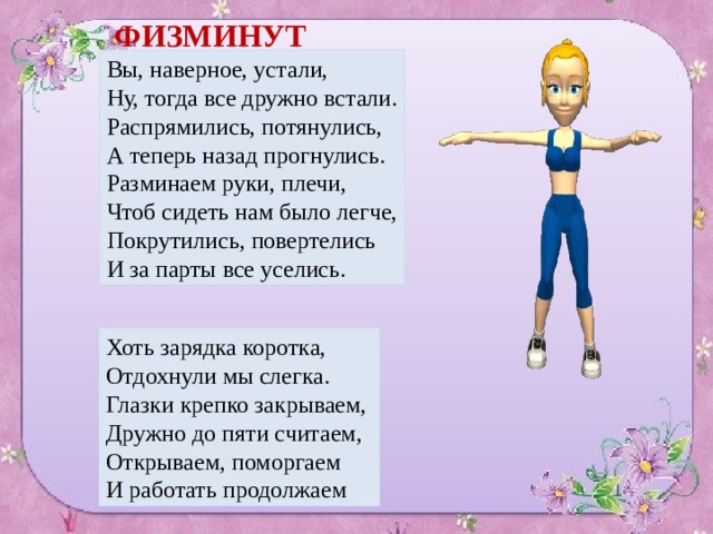 ФИЗМИНУТКА Вы, наверное, устали, Ну, тогда все дружно встали. Распрямились, потянулись, А теперь назад прогнулись.  Разминаем руки, плечи, Чтоб сидеть нам было легче, Покрутились, повертелись И за парты все уселись. Хоть зарядка коротка, Отдохнули мы слегка. Глазки крепко закрываем, Дружно до пяти считаем, Открываем, поморгаем И работать продолжаем 