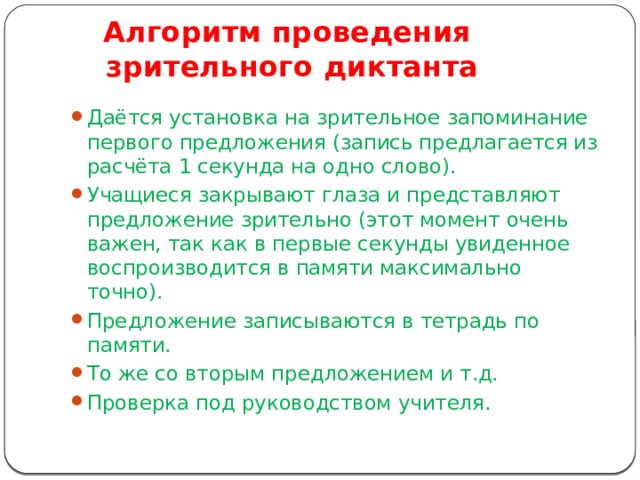 Алгоритм проведения  зрительного диктанта Даётся установка на зрительное запоминание первого предложения (запись предлагается из расчёта 1 секунда на одно слово). Учащиеся закрывают глаза и представляют предложение зрительно (этот момент очень важен, так как в первые секунды увиденное воспроизводится в памяти максимально точно). Предложение записываются в тетрадь по памяти. То же со вторым предложением и т.д. Проверка под руководством учителя. 