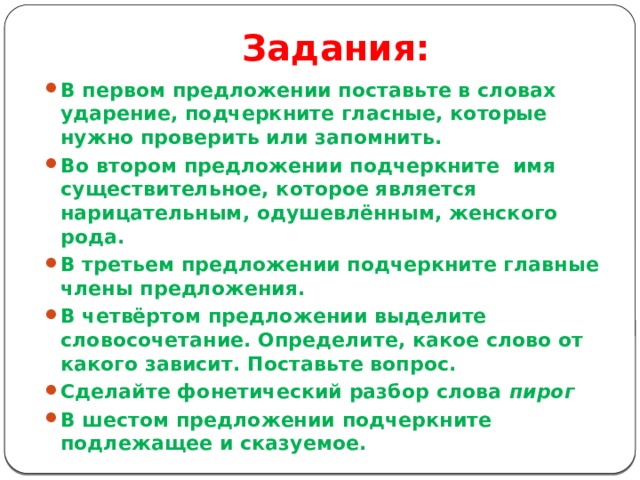 Задания: В первом предложении поставьте в словах ударение, подчеркните гласные, которые нужно проверить или запомнить. Во втором предложении подчеркните  имя существительное, которое является нарицательным, одушевлённым, женского рода. В третьем предложении подчеркните главные члены предложения. В четвёртом предложении выделите словосочетание. Определите, какое слово от какого зависит. Поставьте вопрос. Сделайте фонетический разбор слова  пирог В шестом предложении подчеркните подлежащее и сказуемое.  