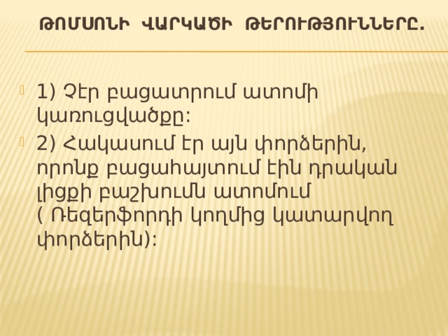  ԹՈՄՍՈՆԻ ՎԱՐԿԱԾԻ ԹԵՐՈՒԹՅՈՒՆՆԵՐԸ. 1) Չէր բացատրում ատոմի կառուցվածքը: 2) Հակասում էր այն փորձերին, որոնք բացահայտում էին դրական լիցքի բաշխումն ատոմում ( Ռեզերֆորդի կողմից կատարվող փորձերին): 