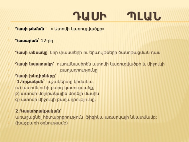  Դասի պլան Դասի թեման ՝ « Ատոմի կառուցվածքը »   Դասարան՝ 12-րդ  Դասի տեսակը ՝ նոր փաստերի ու երևույթների ծանոթացման դաս  Դասի նպատակը՝ ուսումնասիրեն ատոմի կառուցվածքի և միջուկի  բաղադրությունը Դասի խնդիրները՝  1.Կրթական՝ աշակերտը կիմանա. ա) ատոմն ունի բարդ կառուցվածք, բ) ատոմի մոլորակային մոդելի մասին գ) ատոմի միջուկի բաղադրությունը,  2.Դաստիրակչական՝ առաջացնել հետաքրքրություն ֆիզիկա առարկայի նկատմամբ: ( խաչբառի օգնությամբ ) 