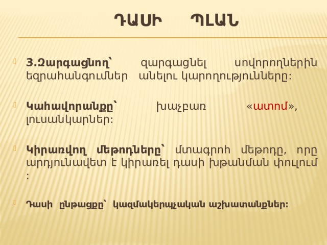  Դասի պլան 3.Զարգացնող՝ զարգացնել սովորողներին եզրահանգումներ անելու կարողությունները: Կահավորանքը՝ խաչբառ « ատոմ », լուսանկարներ: Կիրառվող մեթոդները՝ մտագրոհ մեթոդը, որը արդյունավետ է կիրառել դասի խթանման փուլում :  Դասի ընթացքը՝ կազմակերպչական աշխատանքներ:  