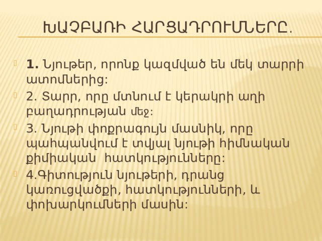  Խաչբառի հարցադրումները . 1. Նյութեր, որոնք կազմված են մեկ տարրի ատոմներից: 2. Տարր, որը մտնում է կերակրի աղի բաղադրության մեջ: 3. Նյութի փոքրագույն մասնիկ, որը պահպանվում է տվյալ նյութի հիմնական քիմիական հատկությունները: 4.Գիտություն նյութերի, դրանց կառուցվածքի, հատկությունների, և փոխարկումների մասին: 