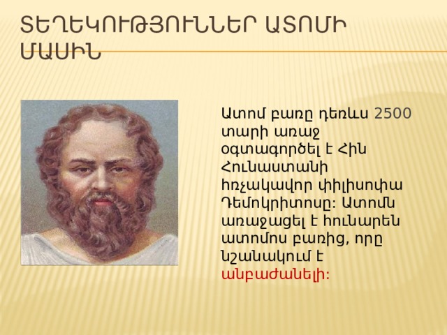 ՏԵՂԵԿՈՒԹՅՈՒՆՆԵՐ ԱՏՈՄԻ ՄԱՍԻՆ Ատոմ բառը դեռևս 2500 տարի առաջ օգտագործել է Հին Հունաստանի հռչակավոր փիլիսոփա Դեմոկրիտոսը: Ատոմն առաջացել է հունարեն ատոմոս բառից, որը նշանակում է անբաժանելի: 