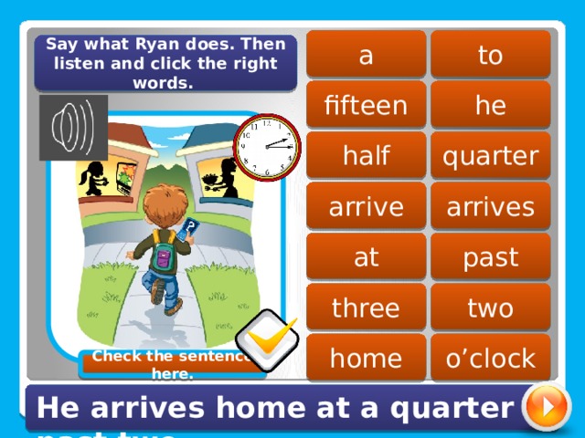 a to Say what Ryan does. Then listen and click the right words. fifteen he quarter half arrive arrives past at three two home o’clock Check the sentence here. He arrives home at a quarter past two. 