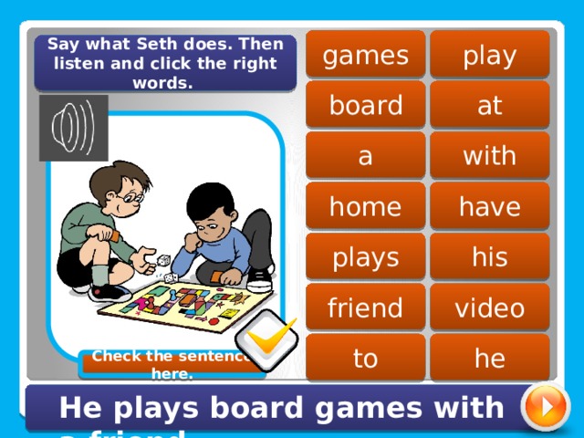 play games Say what Seth does. Then listen and click the right words. board at with a home have his plays friend video to he Check the sentence here. He plays board games with a friend. 