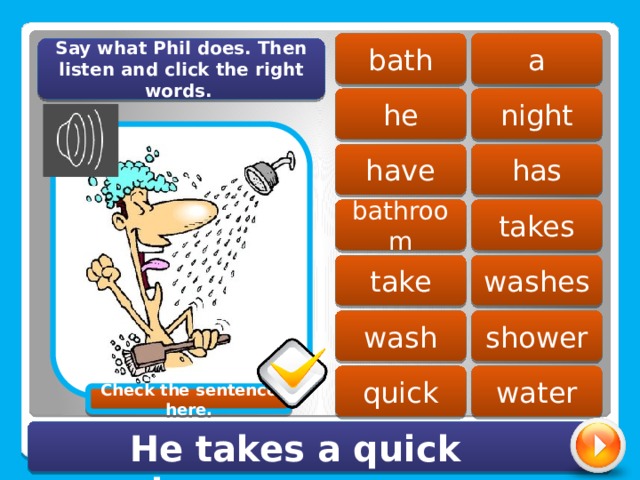 a bath Say what Phil does. Then listen and click the right words. he night has have bathroom takes washes take wash shower quick water Check the sentence here. He takes a quick shower. 