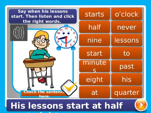 starts o’clock Say when his lessons start. Then listen and click the right words. half never lessons nine start to past minutes eight his at quarter Check the sentence here. His lessons start at half past eight. 