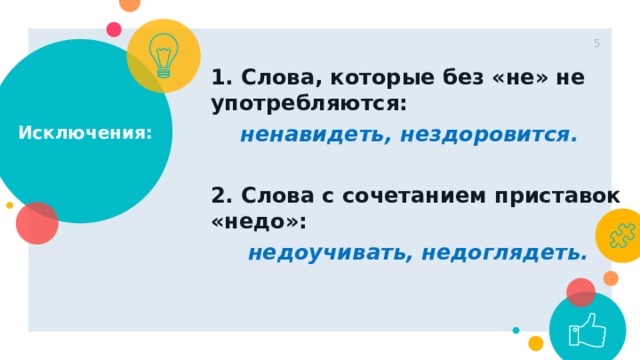 1 Исключения: 1. Слова, которые без «не» не употребляются:  ненавидеть, нездоровится.  2. Слова с сочетанием приставок «недо»:  недоучивать, недоглядеть. 