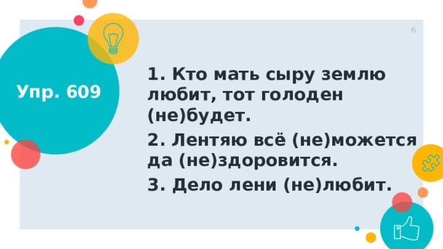 1 Упр. 609 1. Кто мать сыру землю любит, тот голоден (не)будет. 2. Лентяю всё (не)можется да (не)здоровится. 3. Дело лени (не)любит.  