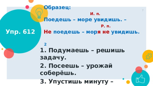 Образец:  И. п. Поедешь – море увидишь. –  Р. п. Не поедешь – мор я  не увидишь. 1 Упр. 612  2 1. Подумаешь – решишь задачу. 2. Посеешь – урожай соберёшь. 3. Упустишь минуту – потеряешь час.  