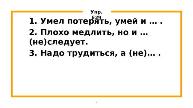 Упр. 629 1. Умел потерять, умей и … . 2. Плохо медлить, но и … (не)следует. 3. Надо трудиться, а (не)… .    1 