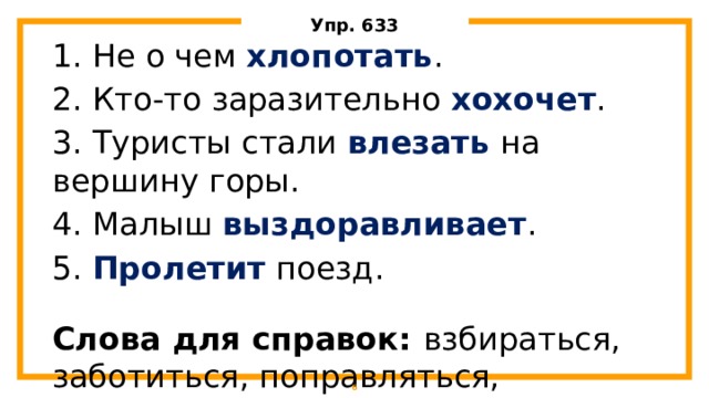 Упр. 633 1. Не о чем хлопотать . 2. Кто-то заразительно хохочет . 3. Туристы стали влезать на вершину горы. 4. Малыш выздоравливает . 5. Пролетит поезд. Слова для справок: взбираться, заботиться, поправляться, смеяться, промчаться.  