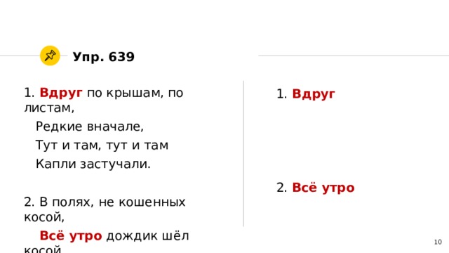 Упр. 639 1. Вдруг по крышам, по листам,  Редкие вначале,  Тут и там, тут и там  Капли застучали. 2. В полях, не кошенных косой,  Всё утро дождик шёл косой. 1. Вдруг 2. Всё утро  4 
