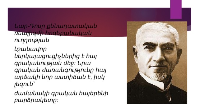 Նար-Դոսը քննադատական ռեալիզմի հոգեբանական ուղղության նշանավոր ներկայացուցիչներից է հայ գրականության մեջ: Նրա գրական ժառանգությունը հայ արձակի նոր աստիճան է, իսկ լեզուն՝ ժամանակի գրական հայերենի բարձրակետը: 
