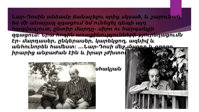 Նար-Դոսին անձամբ ճանաչելու օրից սկսած, և շարունակ, ես մի անայլայլ զգացում եմ ունեցել դեպի այդ հազվագյուտ, ընտիր մարդը- սիրո ու հարգանքի զգացում։ Նրա հոգին  առաքինությունների բյուրեղացումն էր- մարդասեր, ընկերասեր, կարեկցող, ազնիվ և անհունորեն համեստ։ ․․․Նար-Դոսի մեջ մարդը և գրողը իրարից անբաժան էին և իրար չժխտող։   Ավետիք Իսահակյան 
